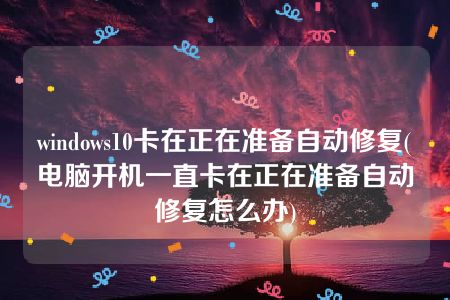 windows10卡在正在准备自动修复(电脑开机一直卡在正在准备自动修复怎么办)