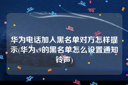 华为电话加入黑名单对方怎样提示(华为x9的黑名单怎么设置通知铃声)