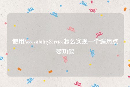 使用AccessibilityService怎么实现一个遍历点赞功能