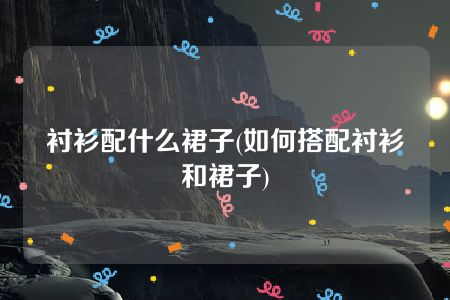 衬衫配什么裙子(如何搭配衬衫和裙子)