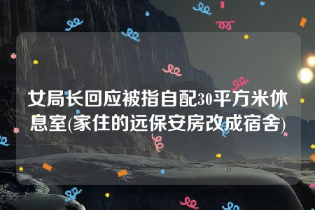 女局长回应被指自配30平方米休息室(家住的远保安房改成宿舍)