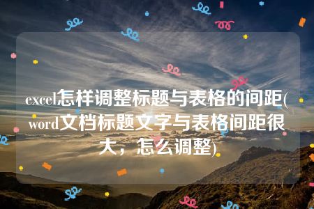 excel怎样调整标题与表格的间距(word文档标题文字与表格间距很大，怎么调整)