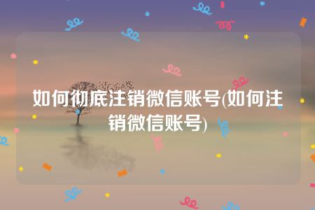 如何彻底注销微信账号(如何注销微信账号)