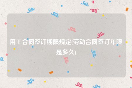 用工合同签订期限规定(劳动合同签订年限是多久)