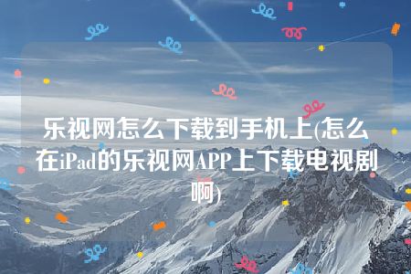 乐视网怎么下载到手机上(怎么在iPad的乐视网APP上下载电视剧啊)