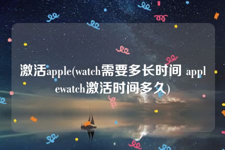 激活apple(watch需要多长时间 applewatch激活时间多久)