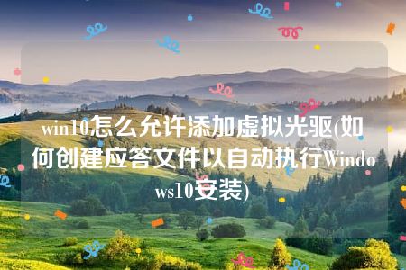 win10怎么允许添加虚拟光驱(如何创建应答文件以自动执行Windows10安装)