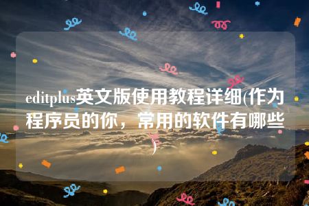 editplus英文版使用教程详细(作为程序员的你，常用的软件有哪些)