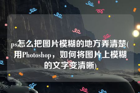 ps怎么把图片模糊的地方弄清楚(用Photoshop，如何将图片上模糊的文字变清晰)