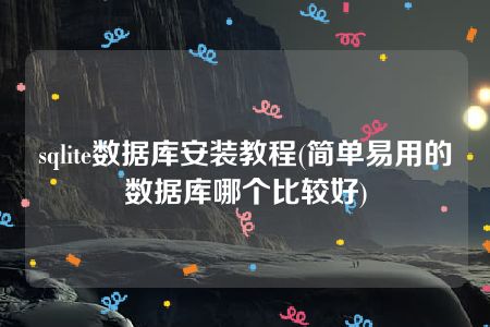 sqlite数据库安装教程(简单易用的数据库哪个比较好)