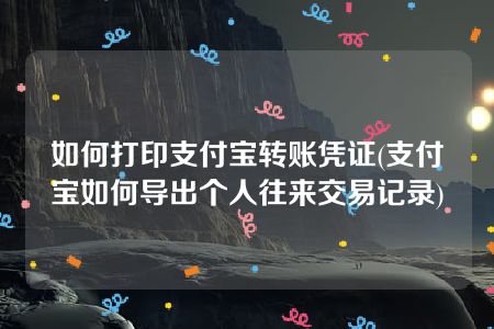 如何打印支付宝转账凭证(支付宝如何导出个人往来交易记录)