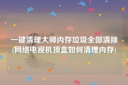 一键清理大师内存垃圾全部清除(网络电视机顶盒如何清理内存)