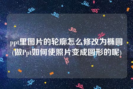 ppt里图片的轮廓怎么修改为椭圆(做Ppt如何使照片变成圆形的呢)