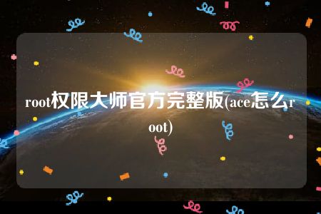 root权限大师官方完整版(ace怎么root)