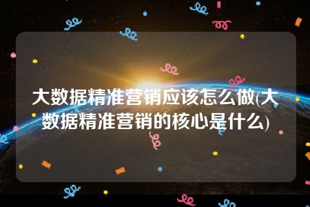 大数据精准营销应该怎么做(大数据精准营销的核心是什么)