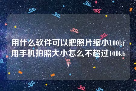 用什么软件可以把照片缩小100k(用手机拍照大小怎么不超过100kb)