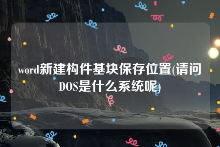 word新建构件基块保存位置(请问DOS是什么系统呢)