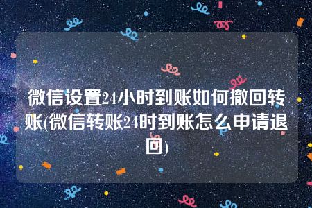 微信设置24小时到账如何撤回转账(微信转账24时到账怎么申请退回)