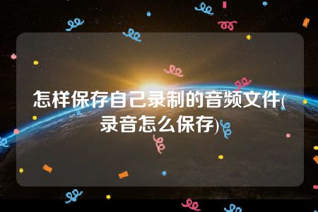 怎样保存自己录制的音频文件(录音怎么保存)