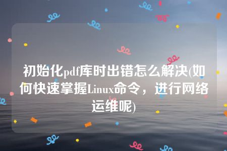 初始化pdf库时出错怎么解决(如何快速掌握Linux命令，进行网络运维呢)