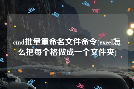 cmd批量重命名文件命令(excel怎么把每个格做成一个文件夹)