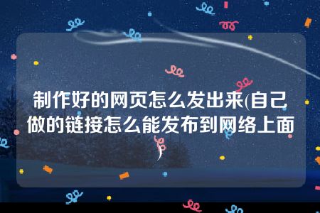 制作好的网页怎么发出来(自己做的链接怎么能发布到网络上面)