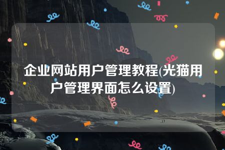 企业网站用户管理教程(光猫用户管理界面怎么设置)