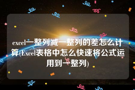 excel一整列减一整列的差怎么计算(Excel表格中怎么快速将公式运用到一整列)