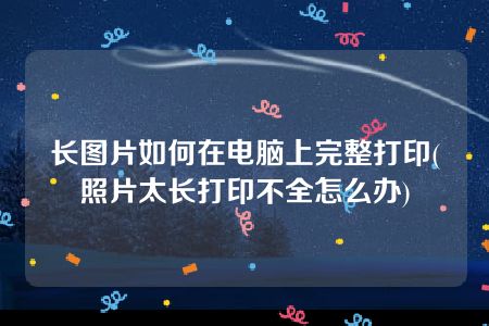 长图片如何在电脑上完整打印(照片太长打印不全怎么办)