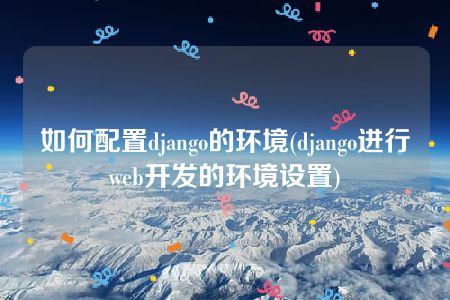 如何配置django的环境(django进行web开发的环境设置)