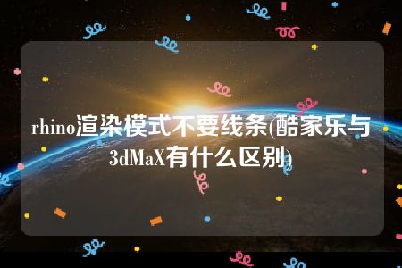 rhino渲染模式不要线条(酷家乐与3dMaX有什么区别)