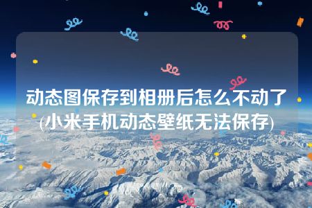 动态图保存到相册后怎么不动了(小米手机动态壁纸无法保存)