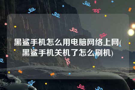 黑鲨手机怎么用电脑网络上网(黑鲨手机关机了怎么刷机)