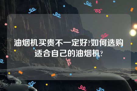 油烟机买贵不一定好?如何选购适合自己的油烟机?