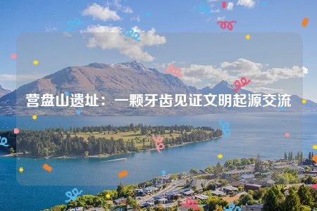 营盘山遗址：一颗牙齿见证文明起源交流