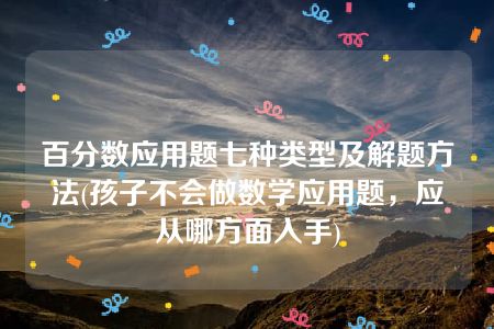 百分数应用题七种类型及解题方法(孩子不会做数学应用题，应从哪方面入手)