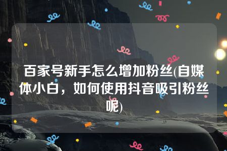 百家号新手怎么增加粉丝(自媒体小白，如何使用抖音吸引粉丝呢)