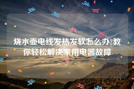 烧水壶电线发热发软怎么办?教你轻松解决家用电器故障