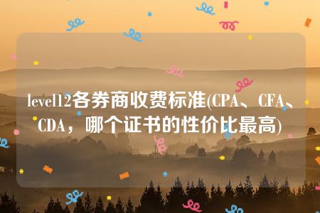 level12各券商收费标准(CPA、CFA、CDA，哪个证书的性价比最高)