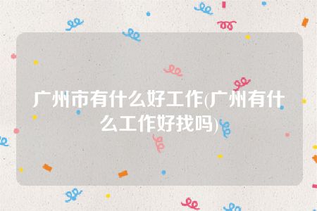 广州市有什么好工作(广州有什么工作好找吗)