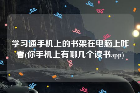 学习通手机上的书架在电脑上咋看(你手机上有哪几个读书app)