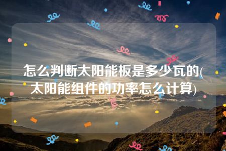 怎么判断太阳能板是多少瓦的(太阳能组件的功率怎么计算)