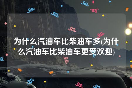 为什么汽油车比柴油车多(为什么汽油车比柴油车更受欢迎)