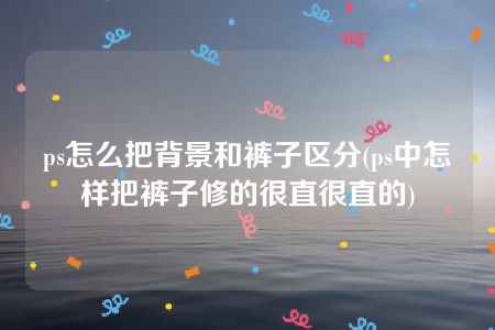 ps怎么把背景和裤子区分(ps中怎样把裤子修的很直很直的)