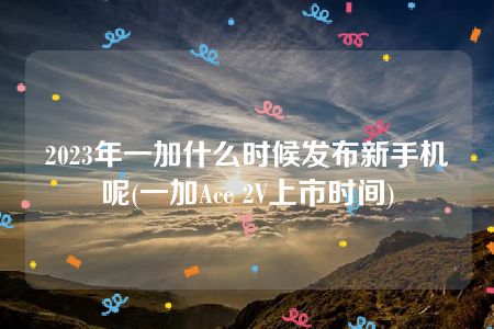 2023年一加什么时候发布新手机呢(一加Ace 2V上市时间)