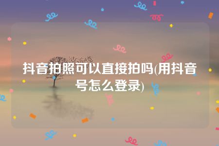 抖音拍照可以直接拍吗(用抖音号怎么登录)