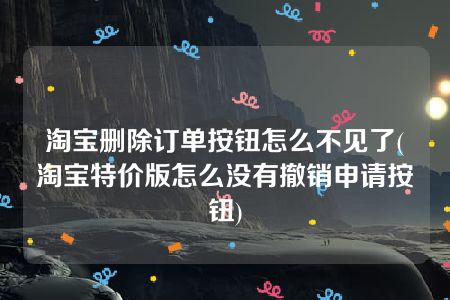 淘宝删除订单按钮怎么不见了(淘宝特价版怎么没有撤销申请按钮)