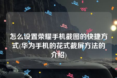 怎么设置荣耀手机截图的快捷方式(华为手机的花式截屏方法的介绍)