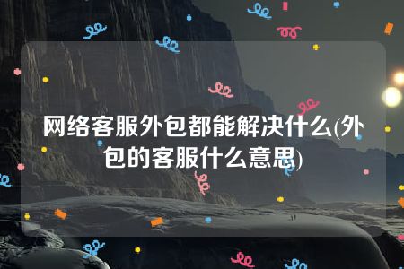 网络客服外包都能解决什么(外包的客服什么意思)