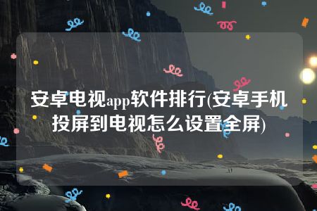 安卓电视app软件排行(安卓手机投屏到电视怎么设置全屏)